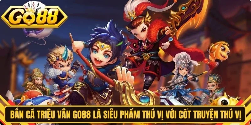Bắn cá Triệu Vân Go88 là siêu phẩm thú vị với cốt truyện thú vị